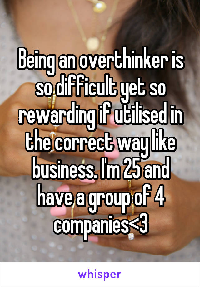Being an overthinker is so difficult yet so rewarding if utilised in the correct way like business. I'm 25 and have a group of 4 companies<3