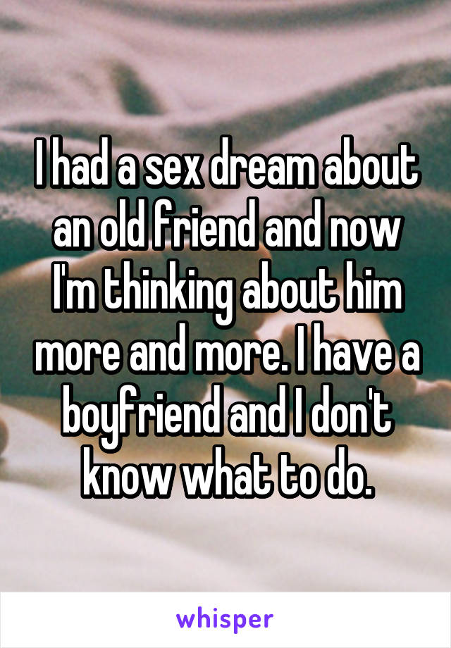 I had a sex dream about an old friend and now I'm thinking about him more and more. I have a boyfriend and I don't know what to do.