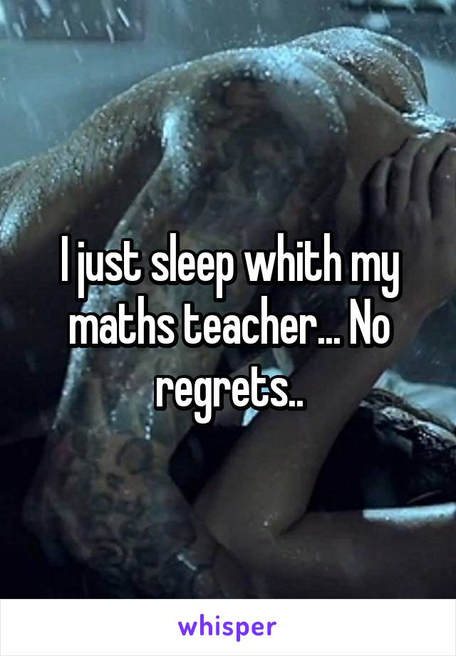 I just sleep whith my maths teacher... No regrets..