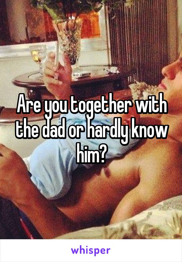 Are you together with the dad or hardly know him?