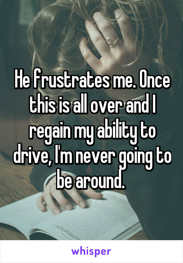 He frustrates me. Once this is all over and I regain my ability to drive, I'm never going to be around. 