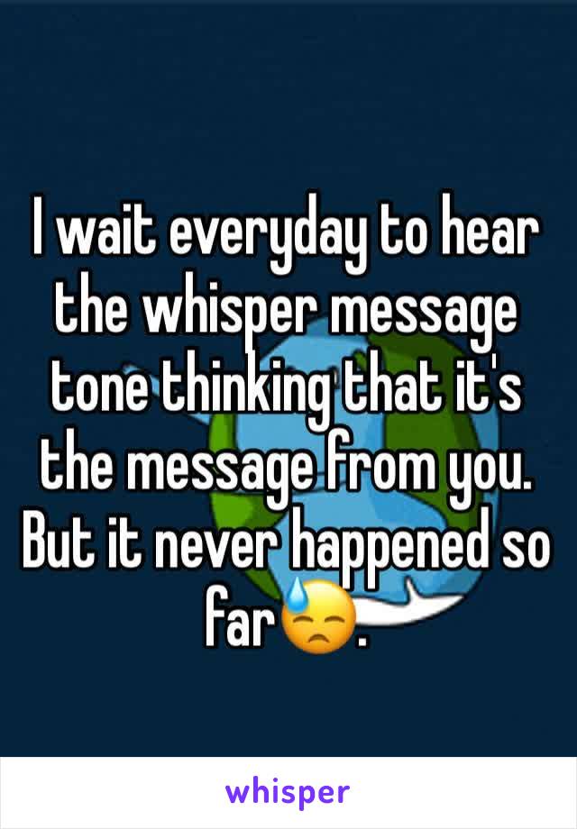 I wait everyday to hear the whisper message tone thinking that it's the message from you. But it never happened so far😓.