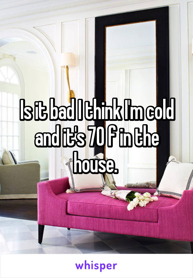 Is it bad I think I'm cold and it's 70 f in the house. 