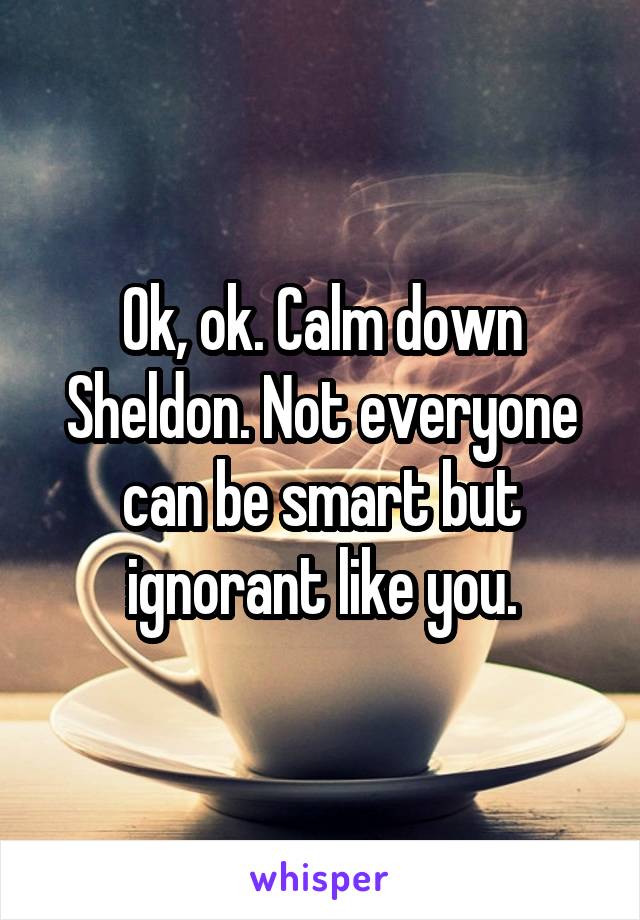 Ok, ok. Calm down Sheldon. Not everyone can be smart but ignorant like you.