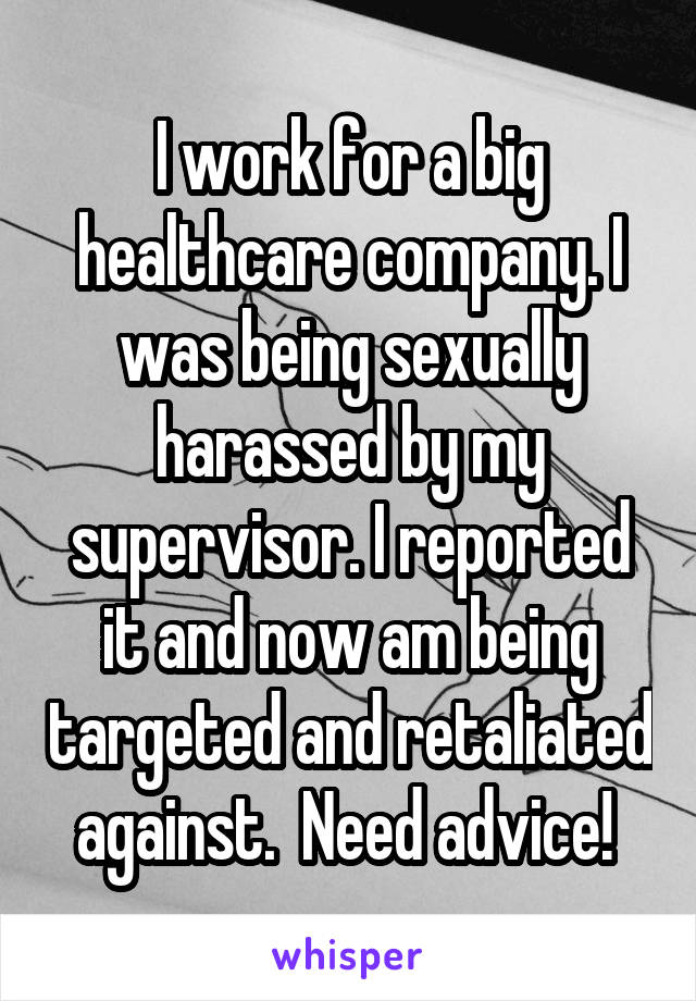 I work for a big healthcare company. I was being sexually harassed by my supervisor. I reported it and now am being targeted and retaliated against.  Need advice! 