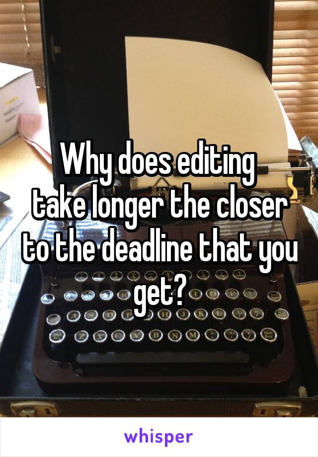 Why does editing 
take longer the closer to the deadline that you get?