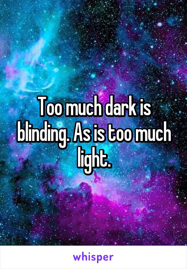 Too much dark is blinding. As is too much light.