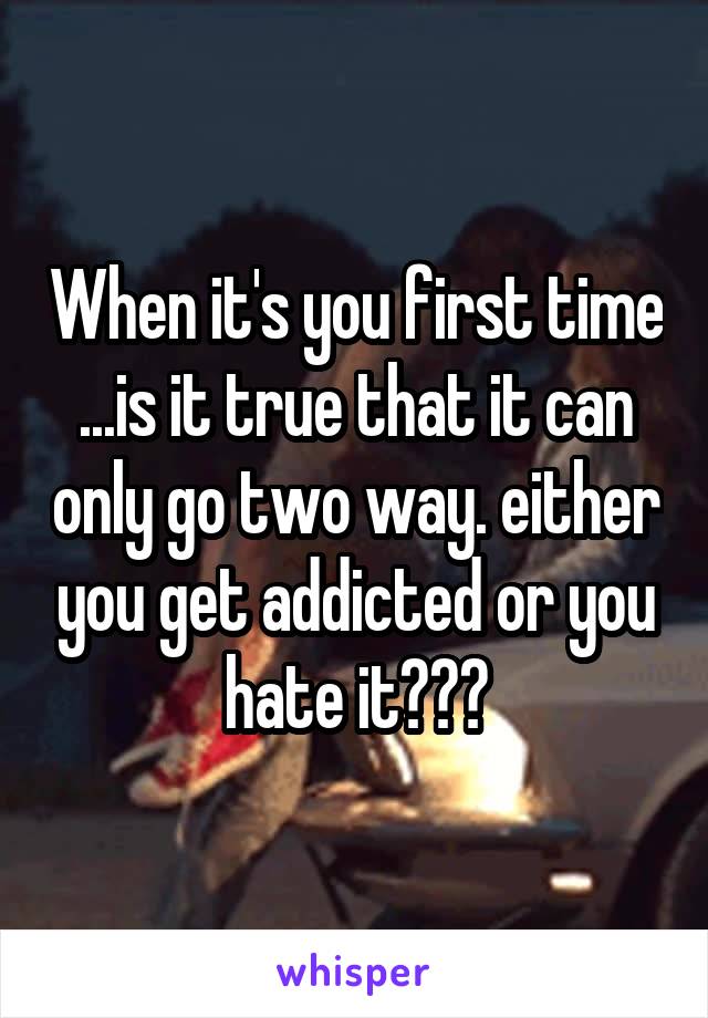 When it's you first time ...is it true that it can only go two way. either you get addicted or you hate it???