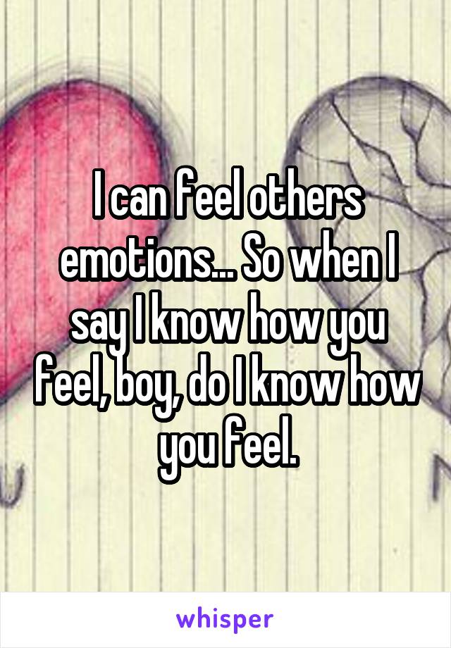 I can feel others emotions... So when I say I know how you feel, boy, do I know how you feel.