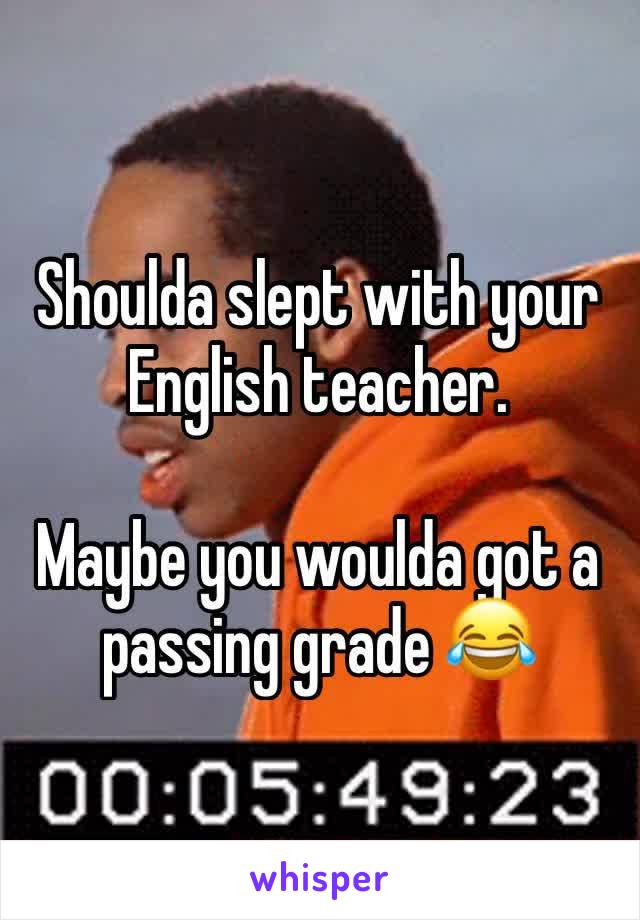 Shoulda slept with your English teacher. 

Maybe you woulda got a passing grade 😂