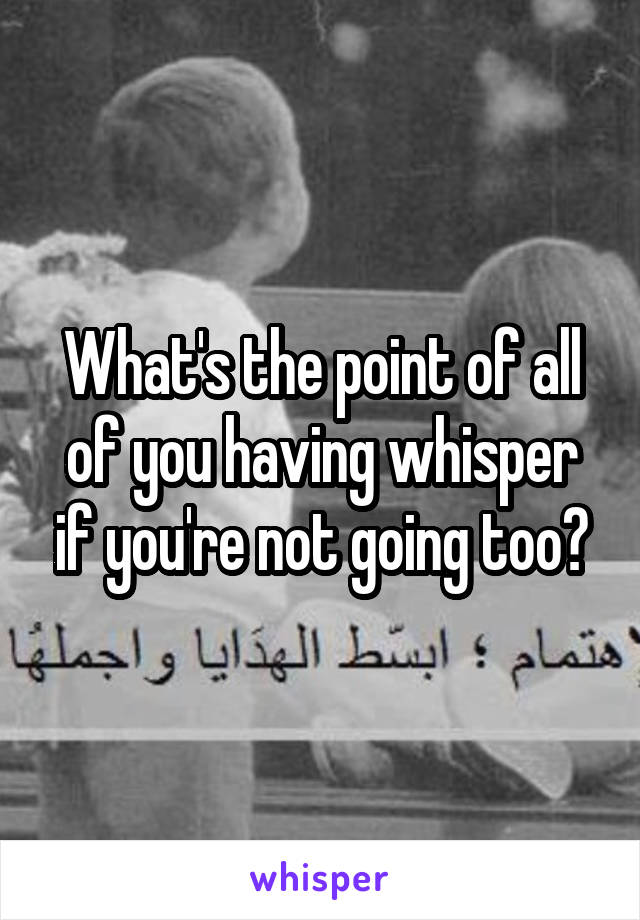 What's the point of all of you having whisper if you're not going too?