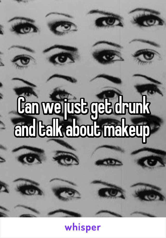 Can we just get drunk and talk about makeup 