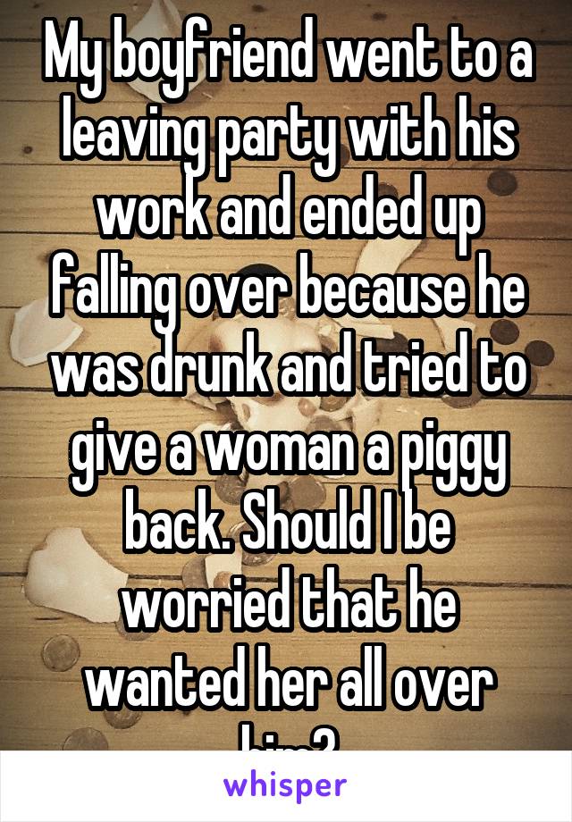 My boyfriend went to a leaving party with his work and ended up falling over because he was drunk and tried to give a woman a piggy back. Should I be worried that he wanted her all over him?