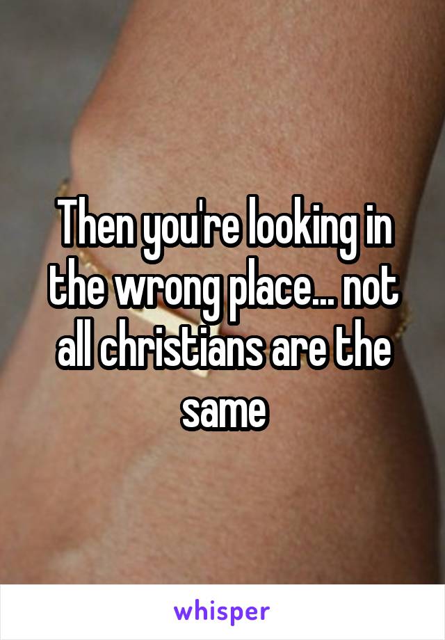 Then you're looking in the wrong place... not all christians are the same