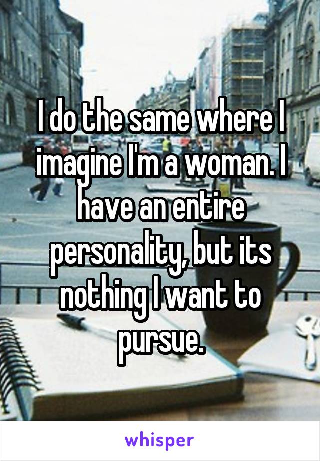 I do the same where I imagine I'm a woman. I have an entire personality, but its nothing I want to pursue.
