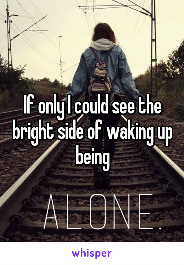 If only I could see the bright side of waking up being