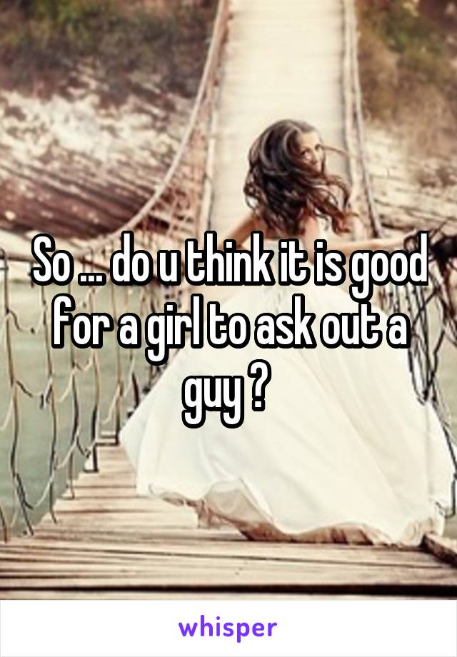 So ... do u think it is good for a girl to ask out a guy ? 