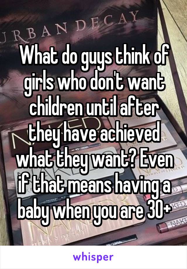 What do guys think of girls who don't want children until after they have achieved what they want? Even if that means having a baby when you are 30+