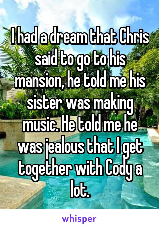 I had a dream that Chris said to go to his mansion, he told me his sister was making music. He told me he was jealous that I get together with Cody a lot.