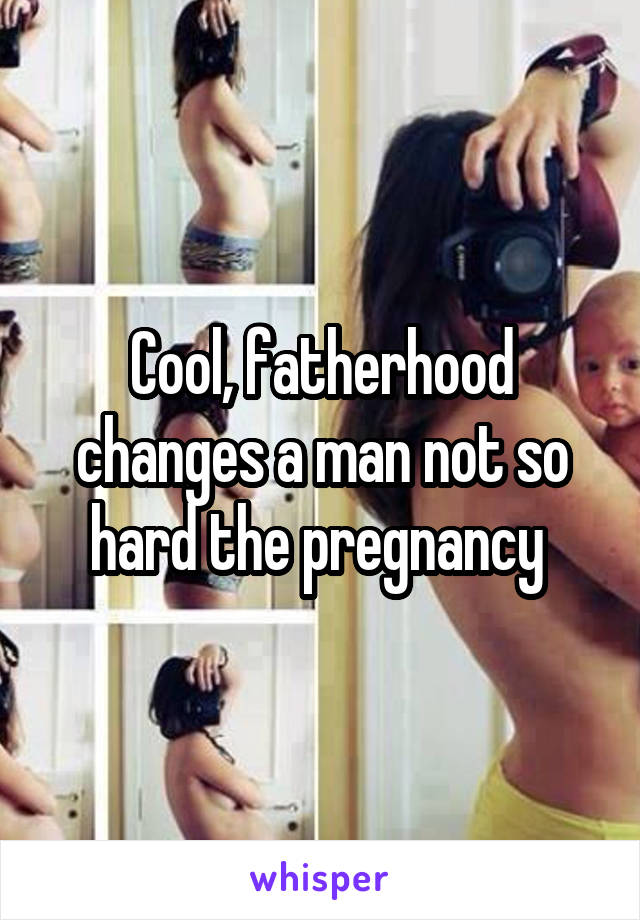 Cool, fatherhood changes a man not so hard the pregnancy 