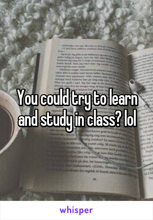 You could try to learn and study in class? lol