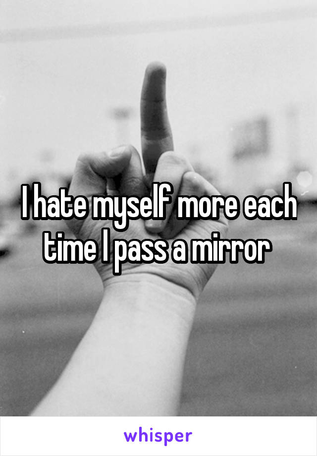 I hate myself more each time I pass a mirror 
