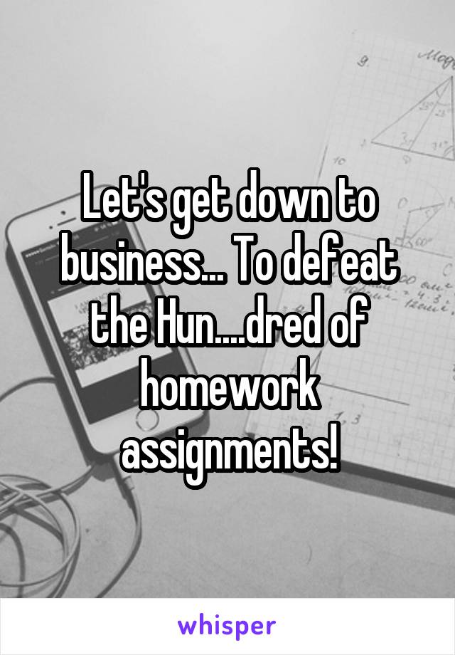 Let's get down to business... To defeat the Hun....dred of homework assignments!