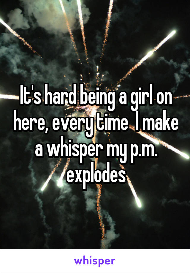 It's hard being a girl on here, every time  I make a whisper my p.m. explodes