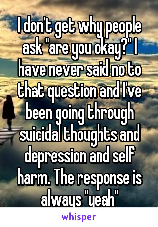 I don't get why people ask "are you okay?" I have never said no to that question and I've been going through suicidal thoughts and depression and self harm. The response is always "yeah"