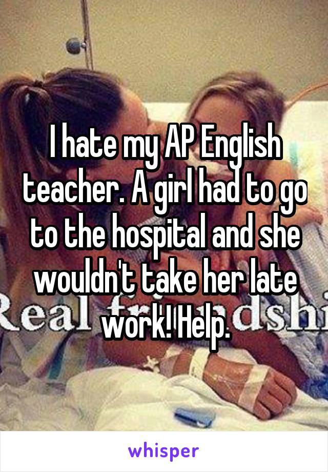 I hate my AP English teacher. A girl had to go to the hospital and she wouldn't take her late work! Help.
