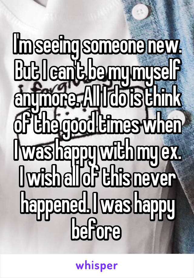 I'm seeing someone new. But I can't be my myself anymore. All I do is think of the good times when I was happy with my ex. I wish all of this never happened. I was happy before 