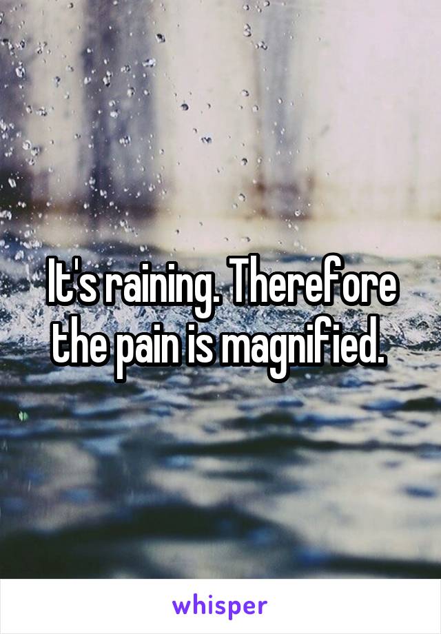 It's raining. Therefore the pain is magnified. 