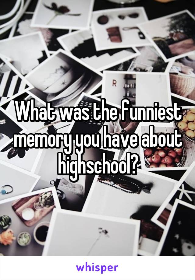 What was the funniest memory you have about highschool?