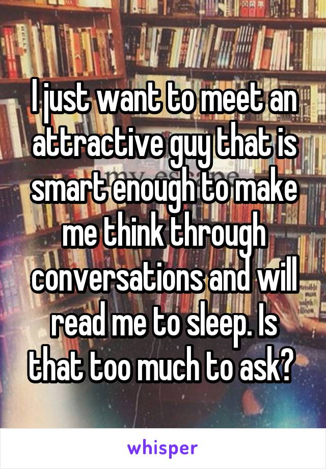 I just want to meet an attractive guy that is smart enough to make me think through conversations and will read me to sleep. Is that too much to ask? 