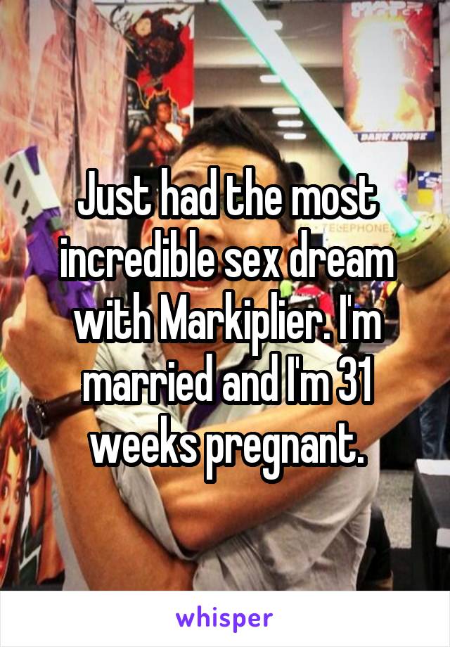 Just had the most incredible sex dream with Markiplier. I'm married and I'm 31 weeks pregnant.