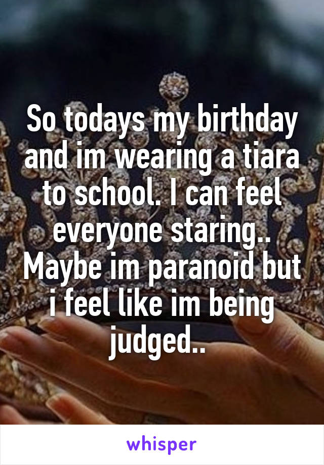 So todays my birthday and im wearing a tiara to school. I can feel everyone staring.. Maybe im paranoid but i feel like im being judged.. 