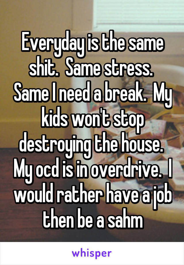 Everyday is the same shit.  Same stress.  Same I need a break.  My kids won't stop destroying the house.  My ocd is in overdrive.  I would rather have a job then be a sahm