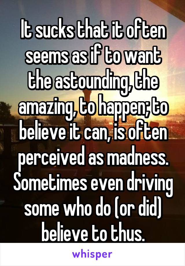 It sucks that it often seems as if to want the astounding, the amazing, to happen; to believe it can, is often perceived as madness. Sometimes even driving some who do (or did) believe to thus.
