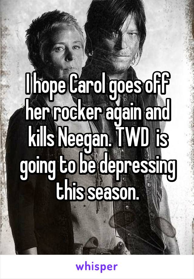 I hope Carol goes off her rocker again and kills Neegan. TWD  is going to be depressing this season.