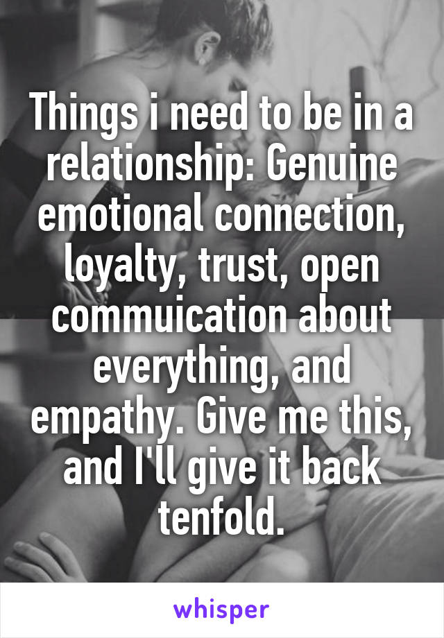 Things i need to be in a relationship: Genuine emotional connection, loyalty, trust, open commuication about everything, and empathy. Give me this, and I'll give it back tenfold.