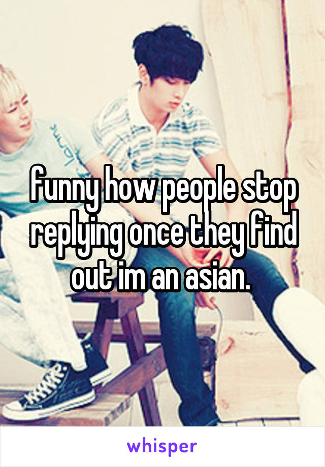 funny how people stop replying once they find out im an asian. 