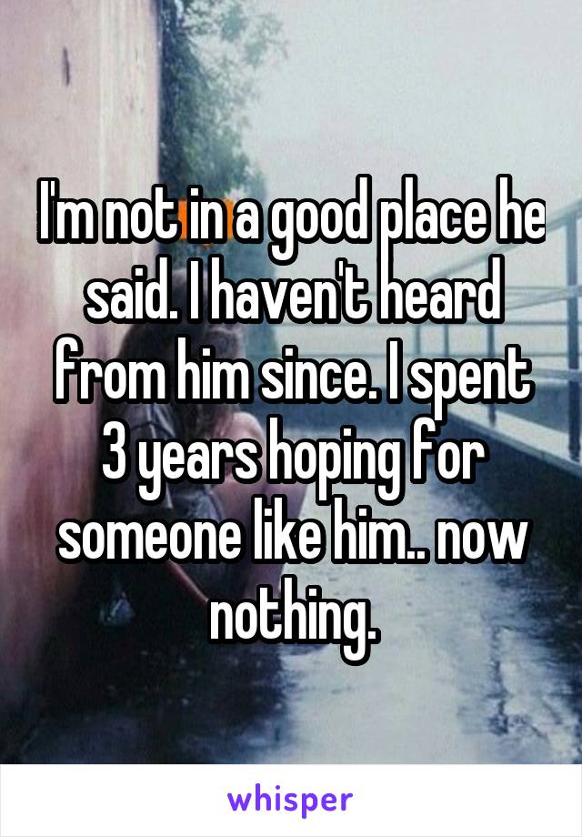 I'm not in a good place he said. I haven't heard from him since. I spent 3 years hoping for someone like him.. now nothing.