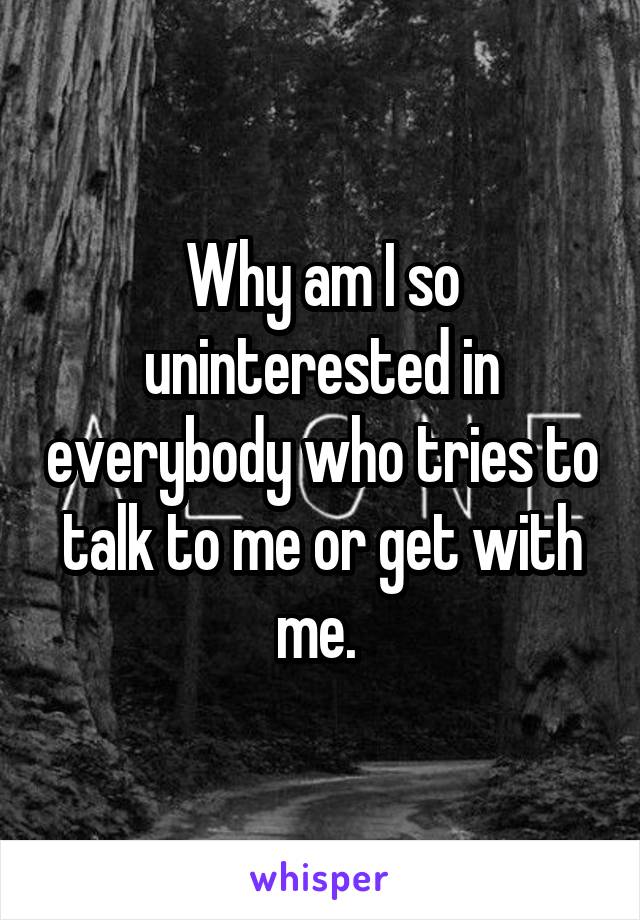 Why am I so uninterested in everybody who tries to talk to me or get with me. 