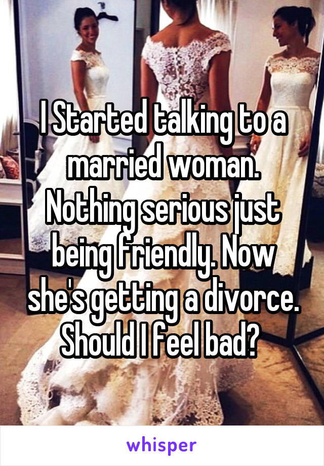 I Started talking to a married woman. Nothing serious just being friendly. Now she's getting a divorce. Should I feel bad? 