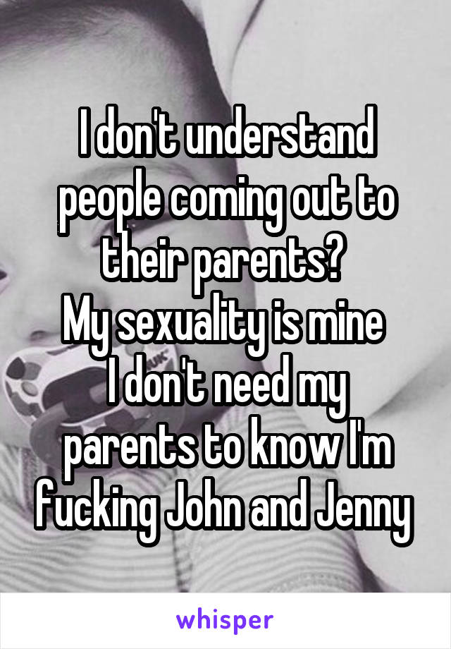 I don't understand people coming out to their parents? 
My sexuality is mine 
I don't need my parents to know I'm fucking John and Jenny 