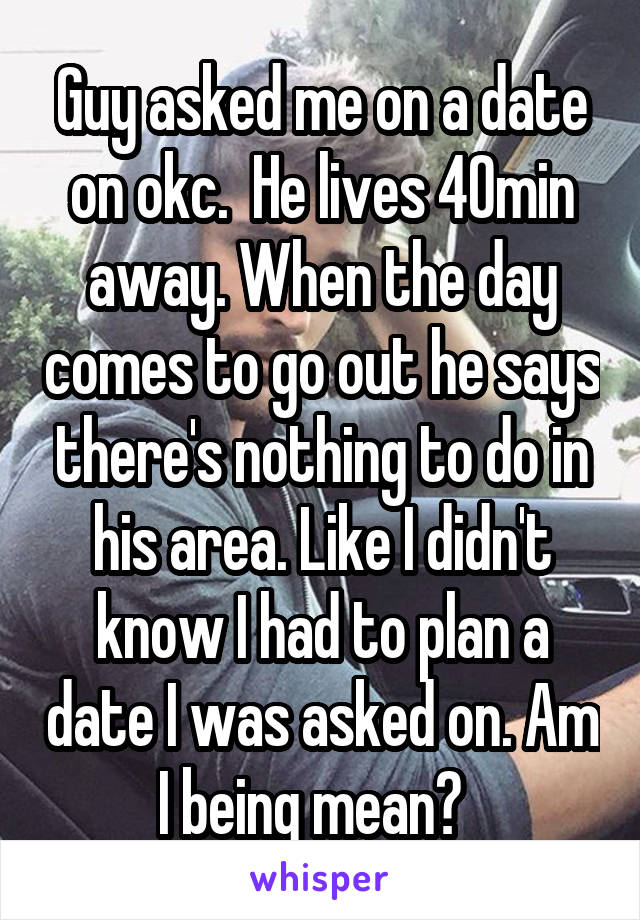 Guy asked me on a date on okc.  He lives 40min away. When the day comes to go out he says there's nothing to do in his area. Like I didn't know I had to plan a date I was asked on. Am I being mean?  