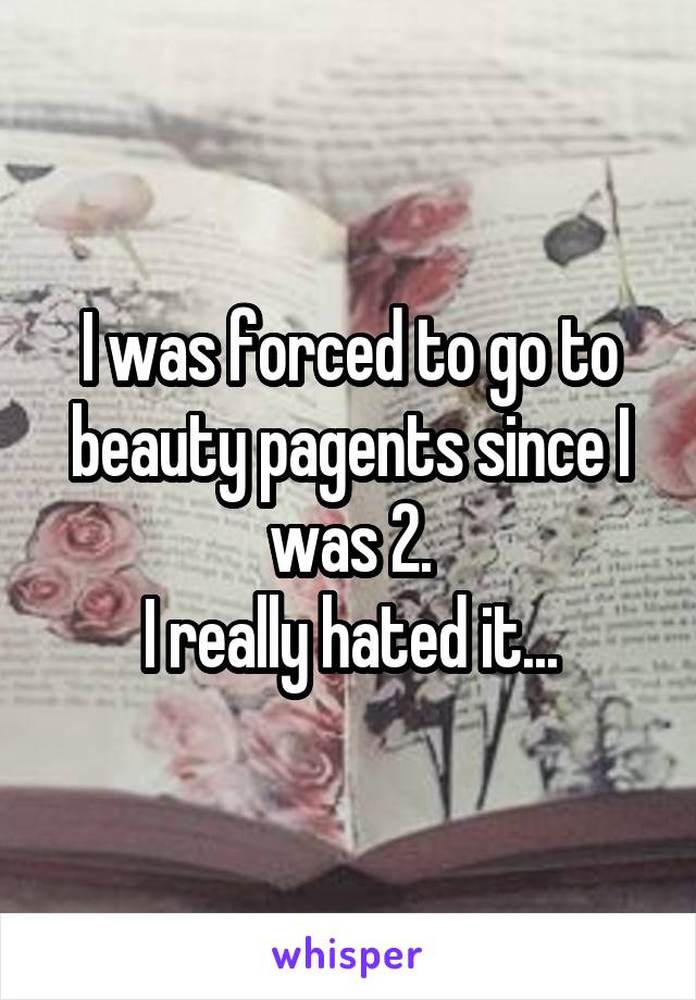 I was forced to go to beauty pagents since I was 2.
I really hated it...