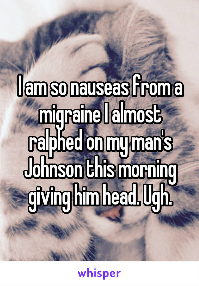 I am so nauseas from a migraine I almost ralphed on my man's Johnson this morning giving him head. Ugh.
