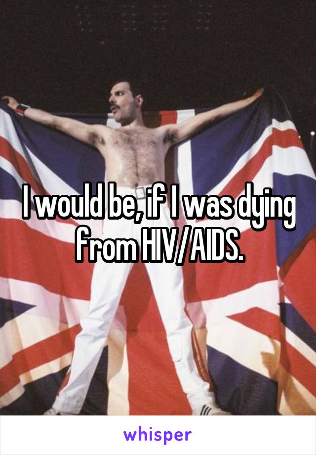 I would be, if I was dying from HIV/AIDS.