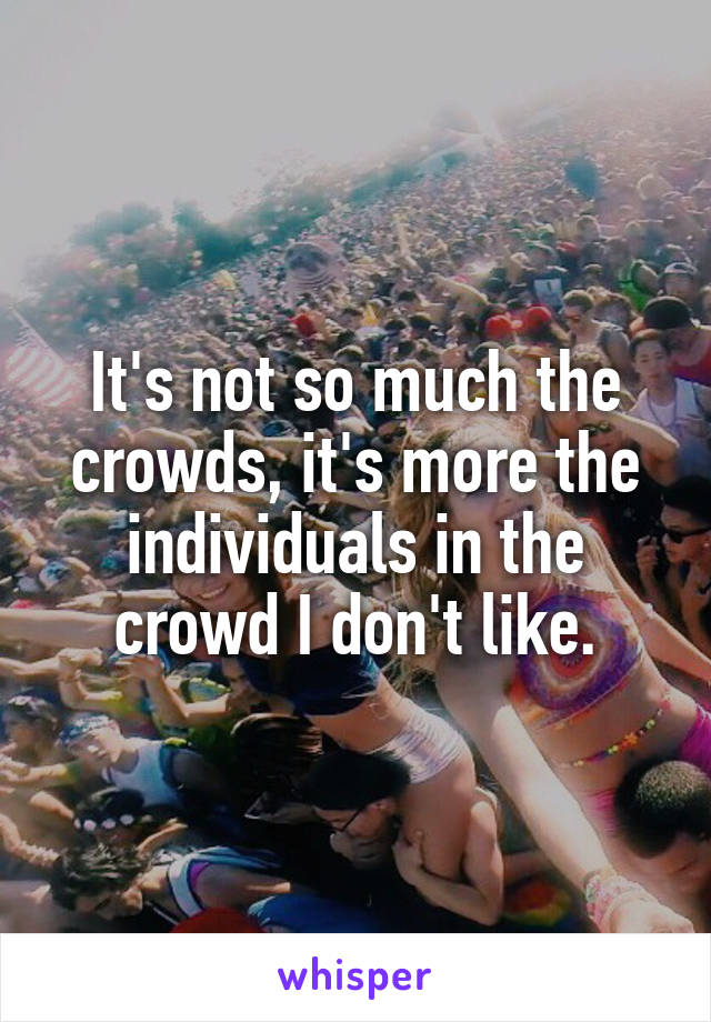 It's not so much the crowds, it's more the individuals in the crowd I don't like.